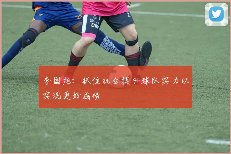 李国旭：抓住机会提升球队实力以实现更好成绩