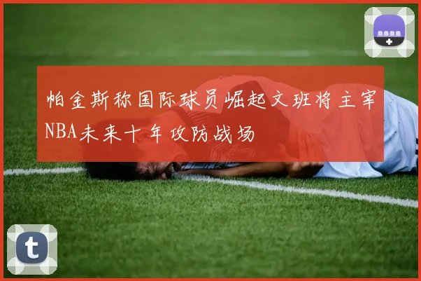 帕金斯称国际球员崛起文班将主宰NBA未来十年攻防战场