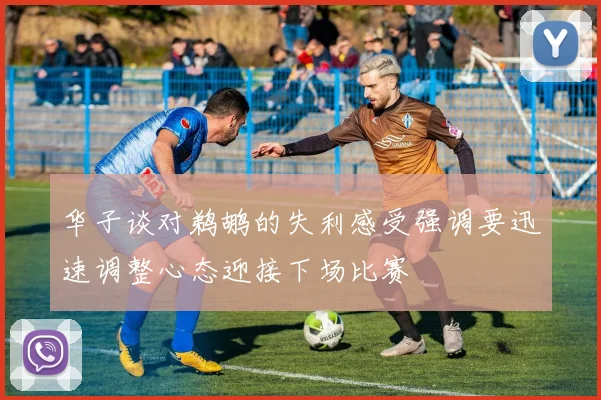 华子谈对鹈鹕的失利感受强调要迅速调整心态迎接下场比赛