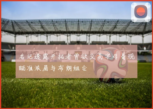 名记透露开拓者曾欲交易字母哥现瞄准浓眉与布朗组合