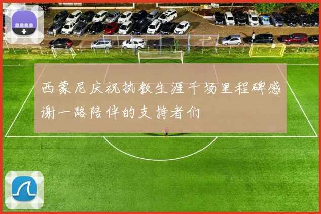 西蒙尼庆祝执教生涯千场里程碑感谢一路陪伴的支持者们