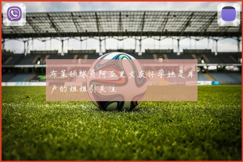 布莱顿球员阿亚里女友怀孕她是库卢的姐姐引关注