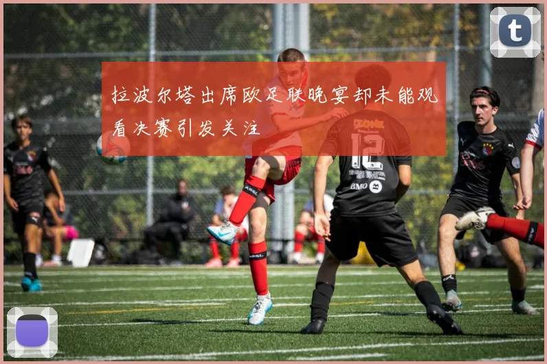拉波尔塔出席欧足联晚宴却未能观看决赛引发关注