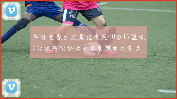 阿特金森生涯最佳表现40分17篮板5助攻阿伦统治全场展现绝对实力