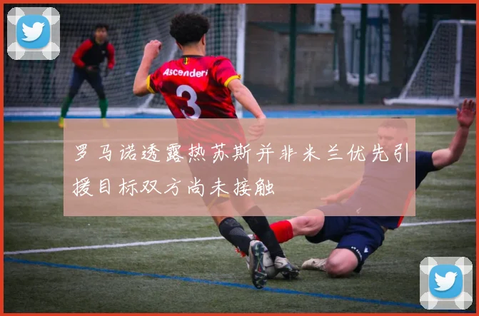 罗马诺透露热苏斯并非米兰优先引援目标双方尚未接触