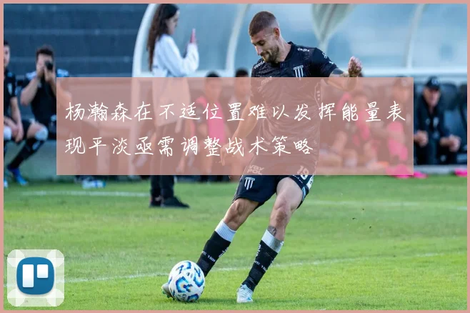 杨瀚森在不适位置难以发挥能量表现平淡亟需调整战术策略