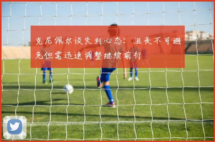 克尼佩尔谈失利心态：沮丧不可避免但需迅速调整继续前行